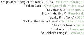 "Origin and Theory of the Tape Cut-Ups" - William S. Burroughs "Tooken Back" - Ghostface Killah (w/ Jackie-O) "Dry Your Eyes" - The Streets Break in the Road" - Betty Harris "Sizuku Ring Neng" - 00I00 "Hot on the Heels of Love" - Throbbing Gristle "Structure Tone" - Beans "I Gotta Go" -  James Carr "A Soldier